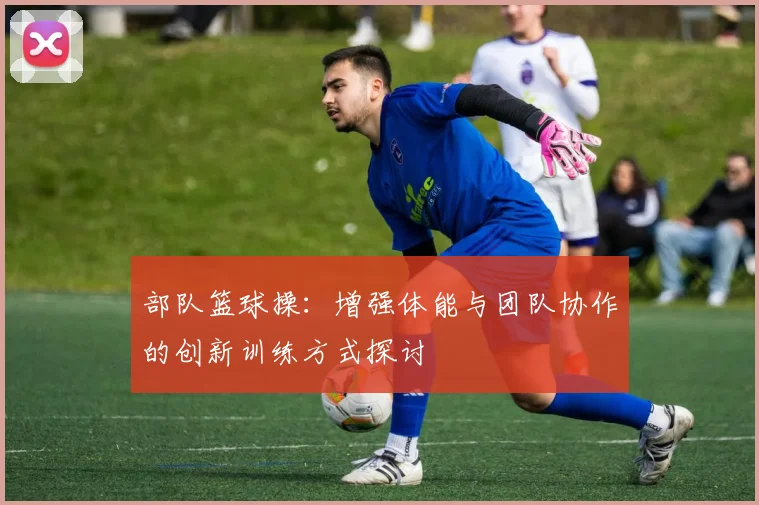 部队篮球操：增强体能与团队协作的创新训练方式探讨