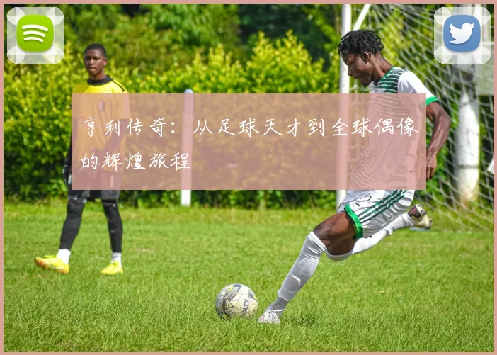 亨利传奇：从足球天才到全球偶像的辉煌旅程