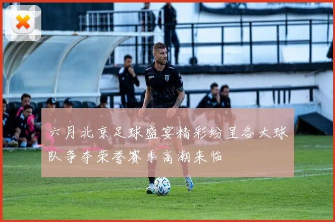 六月北京足球盛宴精彩纷呈各大球队争夺荣誉赛季高潮来临