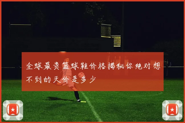 全球最贵篮球鞋价格揭秘你绝对想不到的天价是多少