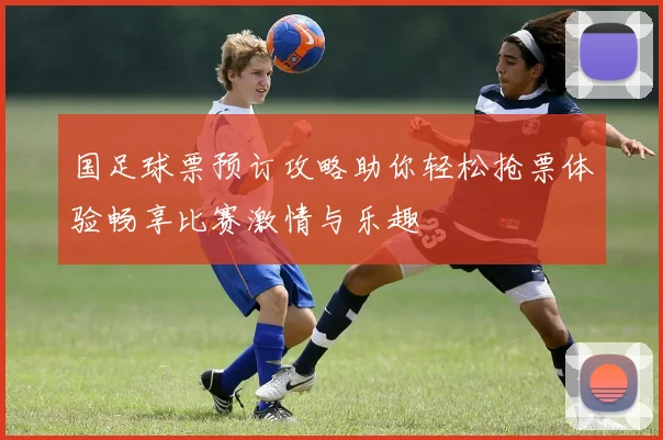 国足球票预订攻略助你轻松抢票体验畅享比赛激情与乐趣