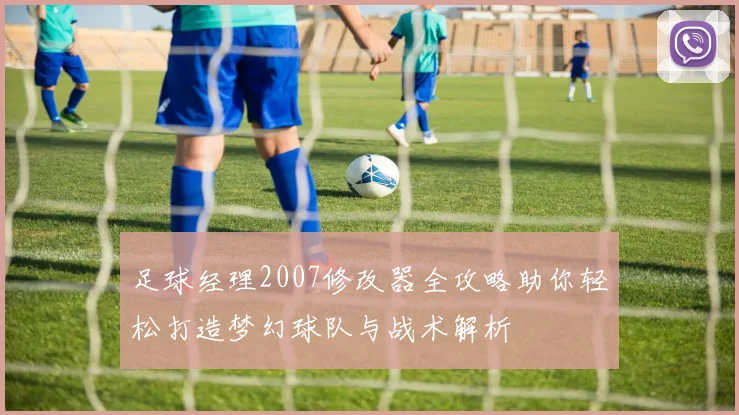 足球经理2007修改器全攻略助你轻松打造梦幻球队与战术解析