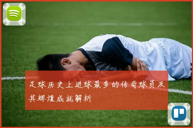 足球历史上进球最多的传奇球员及其辉煌成就解析