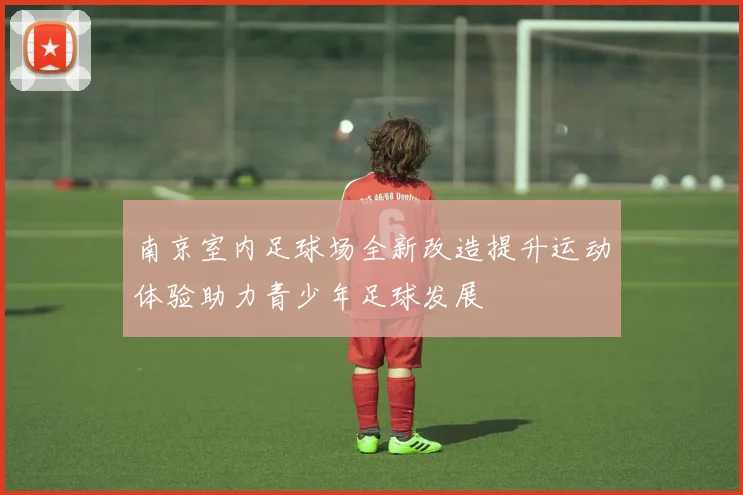 南京室内足球场全新改造提升运动体验助力青少年足球发展