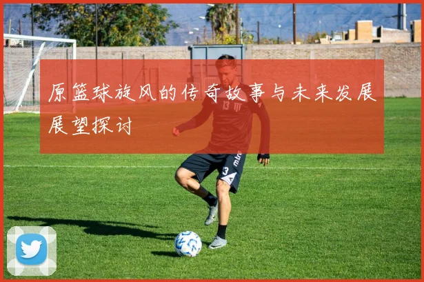 原篮球旋风的传奇故事与未来发展展望探讨